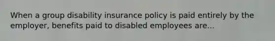 When a group disability insurance policy is paid entirely by the employer, benefits paid to disabled employees are...