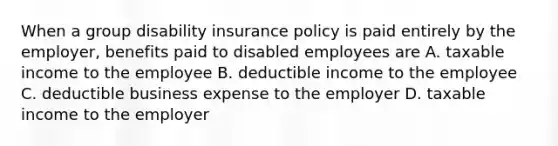 When a group disability insurance policy is paid entirely by the employer, benefits paid to disabled employees are A. taxable income to the employee B. deductible income to the employee C. deductible business expense to the employer D. taxable income to the employer