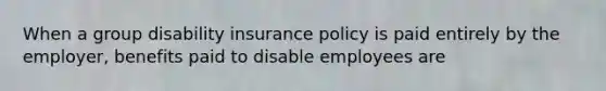 When a group disability insurance policy is paid entirely by the employer, benefits paid to disable employees are