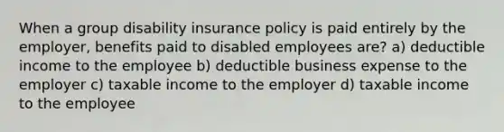 When a group disability insurance policy is paid entirely by the employer, benefits paid to disabled employees are? a) deductible income to the employee b) deductible business expense to the employer c) taxable income to the employer d) taxable income to the employee