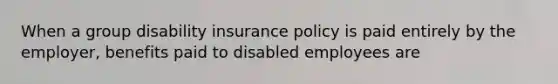 When a group disability insurance policy is paid entirely by the employer, benefits paid to disabled employees are