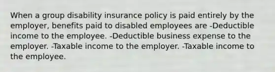 When a group disability insurance policy is paid entirely by the employer, benefits paid to disabled employees are -Deductible income to the employee. -Deductible business expense to the employer. -Taxable income to the employer. -Taxable income to the employee.