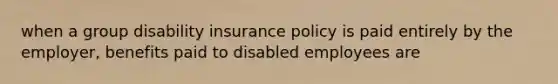 when a group disability insurance policy is paid entirely by the employer, benefits paid to disabled employees are