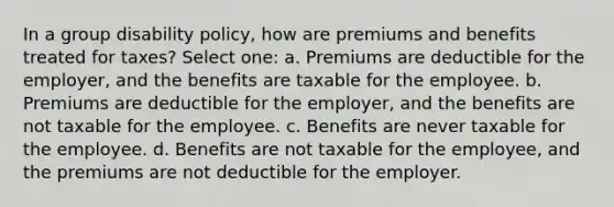 In a group disability policy, how are premiums and benefits treated for taxes? Select one: a. Premiums are deductible for the employer, and the benefits are taxable for the employee. b. Premiums are deductible for the employer, and the benefits are not taxable for the employee. c. Benefits are never taxable for the employee. d. Benefits are not taxable for the employee, and the premiums are not deductible for the employer.