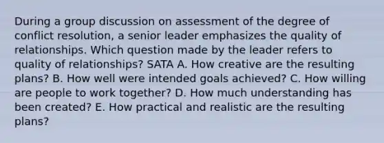 During a group discussion on assessment of the degree of conflict resolution, a senior leader emphasizes the quality of relationships. Which question made by the leader refers to quality of relationships? SATA A. How creative are the resulting plans? B. How well were intended goals achieved? C. How willing are people to work together? D. How much understanding has been created? E. How practical and realistic are the resulting plans?