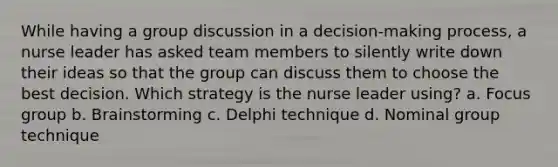 While having a group discussion in a decision-making process, a nurse leader has asked team members to silently write down their ideas so that the group can discuss them to choose the best decision. Which strategy is the nurse leader using? a. Focus group b. Brainstorming c. Delphi technique d. Nominal group technique