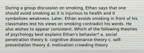 During a group discussion on smoking, Ethan says that one should avoid smoking as it is injurious to health and it symbolizes weakness. Later, Ethan avoids smoking in front of his classmates lest his views on smoking contradict his words. He also wishes to appear consistent. Which of the following theories of psychology best explains Ethan's behavior? a. social penetration theory b. cognitive dissonance theory c. self-presentation theory d. motivation crowding theory