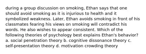 during a group discussion on smoking, Ethan says that one should avoid smoking as it is injurious to health and it symbolized weakness. Later, Ethan avoids smoking in front of his classmates fearing his views on smoking will contradict his words. He also wishes to appear consistent. Which of the following theories of psychology best explains Ethan's behavior? a. social penetration theory b. cognitive dissonance theory c. self-presentation theory d. motivation crowding theory