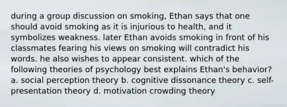 during a group discussion on smoking, Ethan says that one should avoid smoking as it is injurious to health, and it symbolizes weakness. later Ethan avoids smoking in front of his classmates fearing his views on smoking will contradict his words. he also wishes to appear consistent. which of the following theories of psychology best explains Ethan's behavior? a. social perception theory b. cognitive dissonance theory c. self-presentation theory d. motivation crowding theory