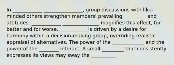 In ____________ ________________, group discussions with like-minded others strengthen members' prevailing _________ and attitudes. ____________ _______________ magnifies this effect, for better and for worse. ___________ is driven by a desire for harmony within a decision-making group, overriding realistic appraisal of alternatives. The power of the _____________ and the power of the ________ interact. A small _________ that consistently expresses its views may sway the __________