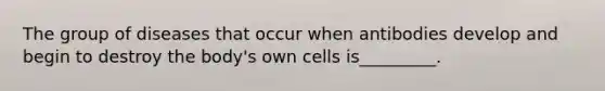 The group of diseases that occur when antibodies develop and begin to destroy the body's own cells is_________.