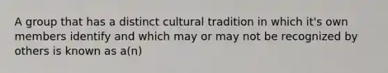 A group that has a distinct cultural tradition in which it's own members identify and which may or may not be recognized by others is known as a(n)