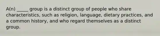 A(n) _____ group is a distinct group of people who share characteristics, such as religion, language, dietary practices, and a common history, and who regard themselves as a distinct group.