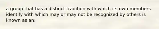 a group that has a distinct tradition with which its own members identify with which may or may not be recognized by others is known as an: