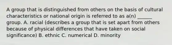 A group that is distinguished from others on the basis of cultural characteristics or national origin is referred to as a(n) ______ group. A. racial (describes a group that is set apart from others because of physical differences that have taken on social significance) B. ethnic C. numerical D. minority