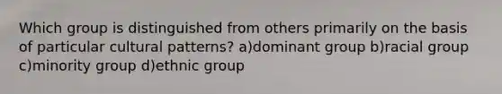 Which group is distinguished from others primarily on the basis of particular cultural patterns? a)dominant group b)racial group c)minority group d)ethnic group