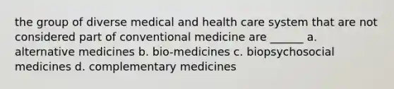 the group of diverse medical and health care system that are not considered part of conventional medicine are ______ a. alternative medicines b. bio-medicines c. biopsychosocial medicines d. complementary medicines