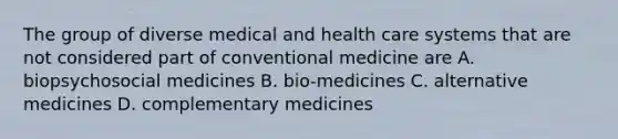 The group of diverse medical and health care systems that are not considered part of conventional medicine are A. biopsychosocial medicines B. bio-medicines C. alternative medicines D. complementary medicines