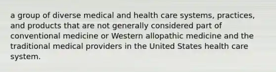 a group of diverse medical and health care systems, practices, and products that are not generally considered part of conventional medicine or Western allopathic medicine and the traditional medical providers in the United States health care system.