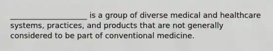 ____________________ is a group of diverse medical and healthcare systems, practices, and products that are not generally considered to be part of conventional medicine.