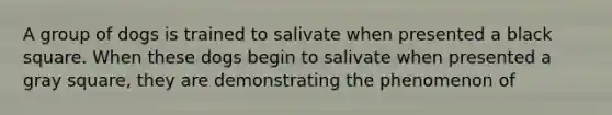 A group of dogs is trained to salivate when presented a black square. When these dogs begin to salivate when presented a gray square, they are demonstrating the phenomenon of