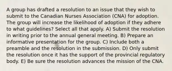 A group has drafted a resolution to an issue that they wish to submit to the Canadian Nurses Association (CNA) for adoption. The group will increase the likelihood of adoption if they adhere to what guidelines? Select all that apply. A) Submit the resolution in writing prior to the annual general meeting. B) Prepare an informative presentation for the group. C) Include both a preamble and the resolution in the submission. D) Only submit the resolution once it has the support of the provincial regulatory body. E) Be sure the resolution advances the mission of the CNA.