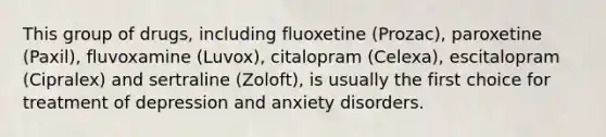 This group of drugs, including fluoxetine (Prozac), paroxetine (Paxil), fluvoxamine (Luvox), citalopram (Celexa), escitalopram (Cipralex) and sertraline (Zoloft), is usually the first choice for treatment of depression and anxiety disorders.