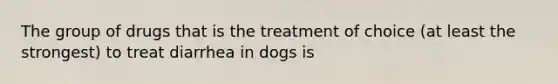 The group of drugs that is the treatment of choice (at least the strongest) to treat diarrhea in dogs is