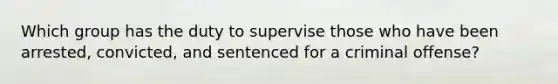 Which group has the duty to supervise those who have been arrested, convicted, and sentenced for a criminal offense?