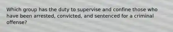 Which group has the duty to supervise and confine those who have been arrested, convicted, and sentenced for a criminal offense?