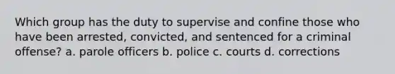 Which group has the duty to supervise and confine those who have been arrested, convicted, and sentenced for a criminal offense? a. parole officers b. police c. courts d. corrections