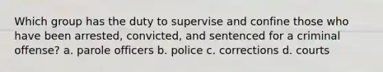 Which group has the duty to supervise and confine those who have been arrested, convicted, and sentenced for a criminal offense? a. parole officers b. police c. corrections d. courts