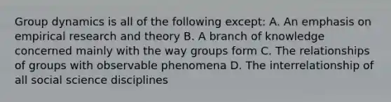 Group dynamics is all of the following except: A. An emphasis on empirical research and theory B. A branch of knowledge concerned mainly with the way groups form C. The relationships of groups with observable phenomena D. The interrelationship of all social science disciplines