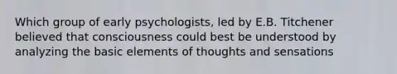 Which group of early psychologists, led by E.B. Titchener believed that consciousness could best be understood by analyzing the basic elements of thoughts and sensations