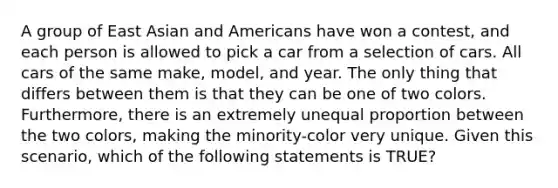 A group of East Asian and Americans have won a contest, and each person is allowed to pick a car from a selection of cars. All cars of the same make, model, and year. The only thing that differs between them is that they can be one of two colors. Furthermore, there is an extremely unequal proportion between the two colors, making the minority-color very unique. Given this scenario, which of the following statements is TRUE?