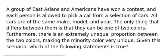 A group of East Asians and Americans have won a contest, and each person is allowed to pick a car from a selection of cars. All cars are of the same make, model, and year. The only thing that differs between them is that they can be one of two colors. Furthermore, there is an extremely unequal proportion between the two colors, making the minority color very unique. Given this scenario, which of the following statements is true?