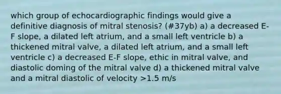 which group of echocardiographic findings would give a definitive diagnosis of mitral stenosis? (#37yb) a) a decreased E-F slope, a dilated left atrium, and a small left ventricle b) a thickened mitral valve, a dilated left atrium, and a small left ventricle c) a decreased E-F slope, ethic in mitral valve, and diastolic doming of the mitral valve d) a thickened mitral valve and a mitral diastolic of velocity >1.5 m/s