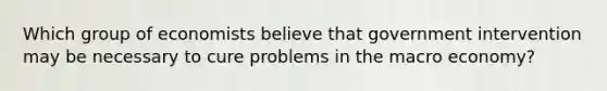 Which group of economists believe that government intervention may be necessary to cure problems in the macro economy?