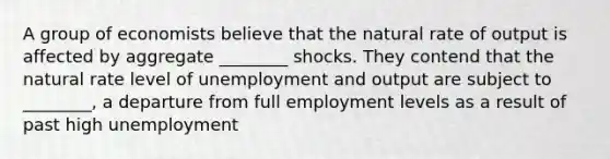 A group of economists believe that the natural rate of output is affected by aggregate ________ shocks. They contend that the natural rate level of unemployment and output are subject to ________, a departure from full employment levels as a result of past high unemployment