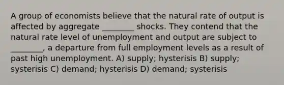 A group of economists believe that the natural rate of output is affected by aggregate ________ shocks. They contend that the natural rate level of unemployment and output are subject to ________, a departure from full employment levels as a result of past high unemployment. A) supply; hysterisis B) supply; systerisis C) demand; hysterisis D) demand; systerisis