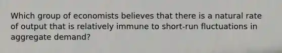 Which group of economists believes that there is a natural rate of output that is relatively immune to short-run fluctuations in aggregate demand?