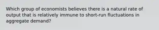 Which group of economists believes there is a natural rate of output that is relatively immune to short-run fluctuations in aggregate demand?