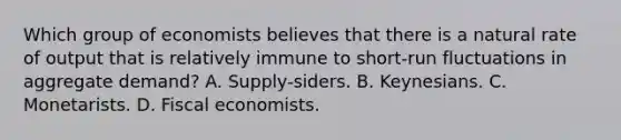 Which group of economists believes that there is a natural rate of output that is relatively immune to short-run fluctuations in aggregate demand? A. Supply-siders. B. Keynesians. C. Monetarists. D. Fiscal economists.