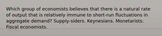 Which group of economists believes that there is a natural rate of output that is relatively immune to short-run fluctuations in aggregate demand? Supply-siders. Keynesians. Monetarists. Fiscal economists.