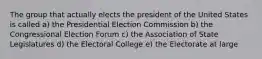 The group that actually elects the president of the United States is called a) the Presidential Election Commission b) the Congressional Election Forum c) the Association of State Legislatures d) the Electoral College e) the Electorate at large