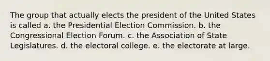 The group that actually elects the president of the United States is called a. the Presidential Election Commission. b. the Congressional Election Forum. c. the Association of State Legislatures. d. the electoral college. e. the electorate at large.