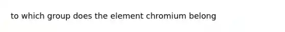 to which group does the element chromium belong