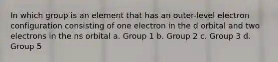 In which group is an element that has an outer-level electron configuration consisting of one electron in the d orbital and two electrons in the ns orbital a. Group 1 b. Group 2 c. Group 3 d. Group 5