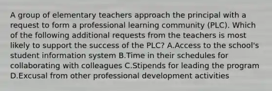 A group of elementary teachers approach the principal with a request to form a professional learning community (PLC). Which of the following additional requests from the teachers is most likely to support the success of the PLC? A.Access to the school's student information system B.Time in their schedules for collaborating with colleagues C.Stipends for leading the program D.Excusal from other professional development activities