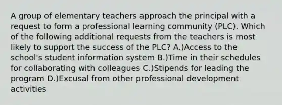 A group of elementary teachers approach the principal with a request to form a professional learning community (PLC). Which of the following additional requests from the teachers is most likely to support the success of the PLC? A.)Access to the school's student information system B.)Time in their schedules for collaborating with colleagues C.)Stipends for leading the program D.)Excusal from other professional development activities